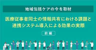 【地域包括ケアの今を取材】医療従事者同士の情報共有における課題と連携システム導入による効果の実際（前編）